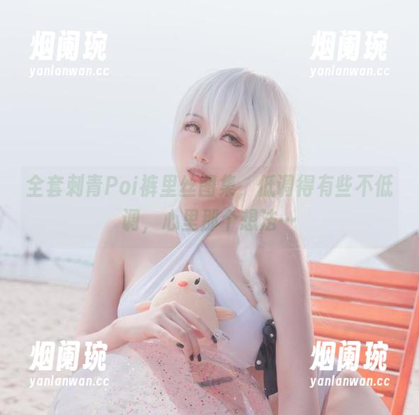 全套刺青Poi裤里丝图集，低调得有些不低调，心里那个想法…